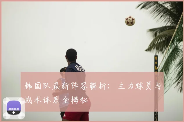 韩国队最新阵容解析：主力球员与战术体系全揭秘