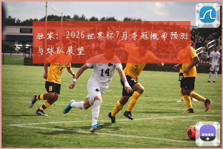 独家:2026世界杯7月夺冠概率预测与球队展望