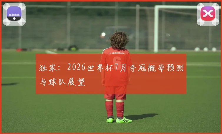 独家：2026世界杯7月夺冠概率预测与球队展望