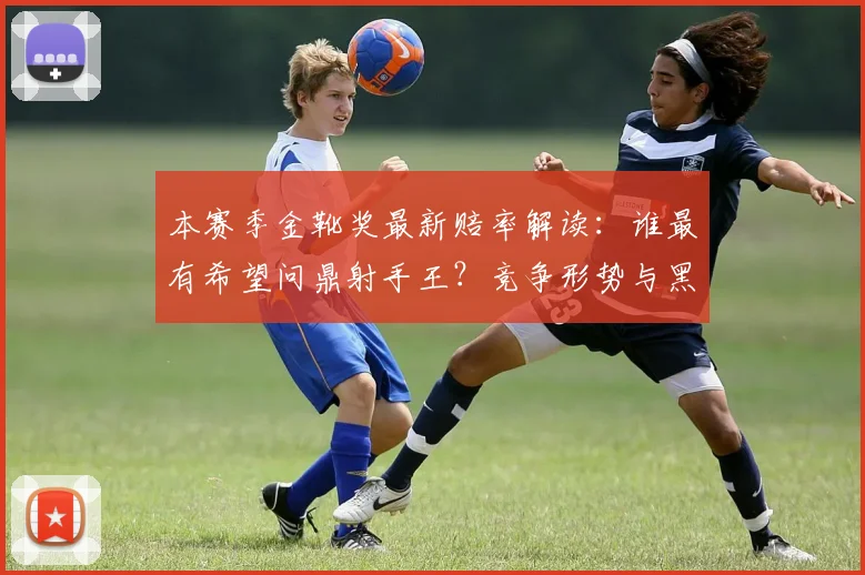 本赛季金靴奖最新赔率解读:谁最有希望问鼎射手王?竞争形势与黑马盘点