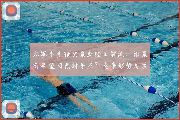 本赛季金靴奖最新赔率解读：谁最有希望问鼎射手王？竞争形势与黑马盘点