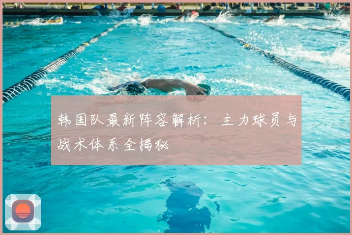 韩国队最新阵容解析:主力球员与战术体系全揭秘