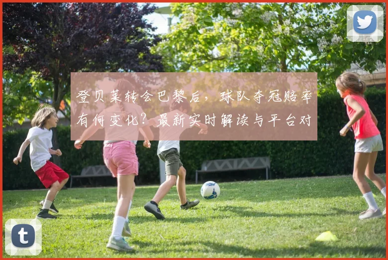 登贝莱转会巴黎后，球队夺冠赔率有何变化？最新实时解读与平台对比